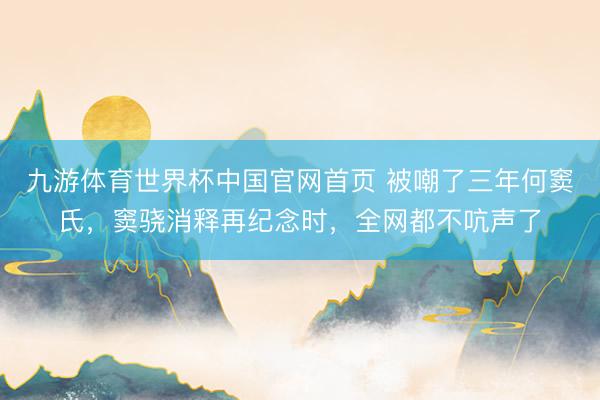 九游体育世界杯中国官网首页 被嘲了三年何窦氏,窦骁消释再纪念时,全网都不吭声了