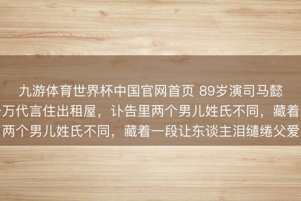 九游体育世界杯中国官网首页 89岁演司马懿的老戏骨走了！回绝千万代言住出租屋，讣告里两个男儿姓氏不同，藏着一段让东谈主泪缱绻父爱