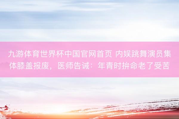 九游体育世界杯中国官网首页 内娱跳舞演员集体膝盖报废，医师告诫：年青时拚命老了受苦