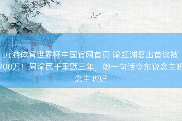 九游体育世界杯中国官网首页 喻虹渊复出首谈被骗700万!周渝民千里默三年,她一句话令东说念主嗜好