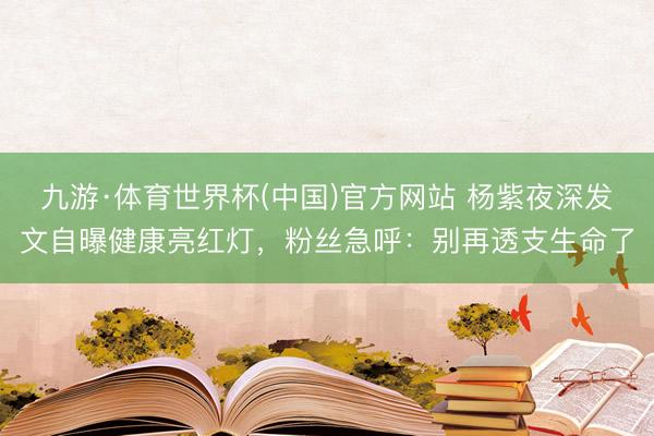 九游·体育世界杯(中国)官方网站 杨紫夜深发文自曝健康亮红灯，粉丝急呼：别再透支生命了