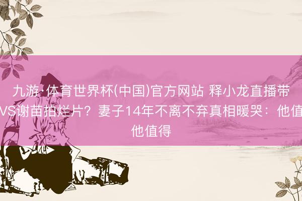 九游·体育世界杯(中国)官方网站 释小龙直播带货VS谢苗拍烂片?妻子14年不离不弃真相暖哭:他值得