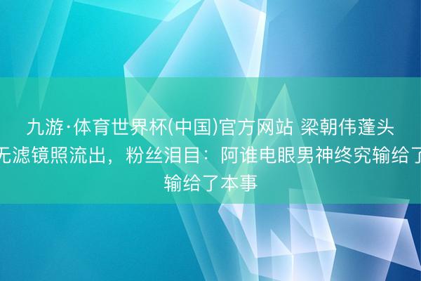 九游·体育世界杯(中国)官方网站 梁朝伟蓬头历齿无滤镜照流出，粉丝泪目：阿谁电眼男神终究输给了本事