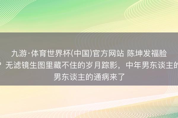 九游·体育世界杯(中国)官方网站 陈坤发福脸肿遭群嘲？无滤镜生图里藏不住的岁月踪影，中年男东谈主的通病来了