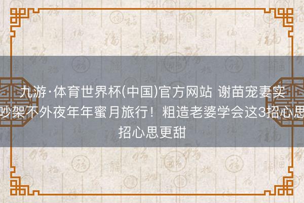 九游·体育世界杯(中国)官方网站 谢苗宠妻实录：吵架不外夜年年蜜月旅行！粗造老婆学会这3招心思更甜