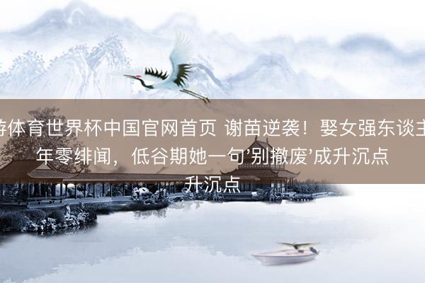 九游体育世界杯中国官网首页 谢苗逆袭！娶女强东谈主13年零绯闻，低谷期她一句'别撤废'成升沉点
