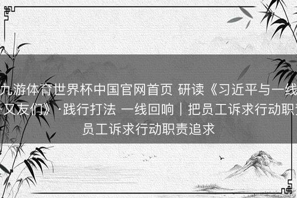 九游体育世界杯中国官网首页 研读《习近平与一线员工一又友们》·践行打法 一线回响｜把员工诉求行动职责追求