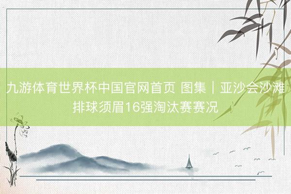 九游体育世界杯中国官网首页 图集｜亚沙会沙滩排球须眉16强淘汰赛赛况