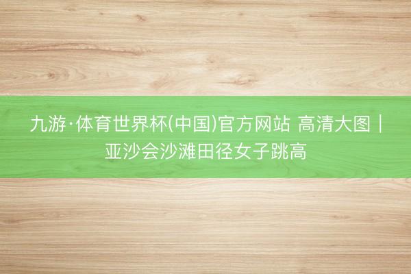 九游·体育世界杯(中国)官方网站 高清大图｜亚沙会沙滩田径女子跳高