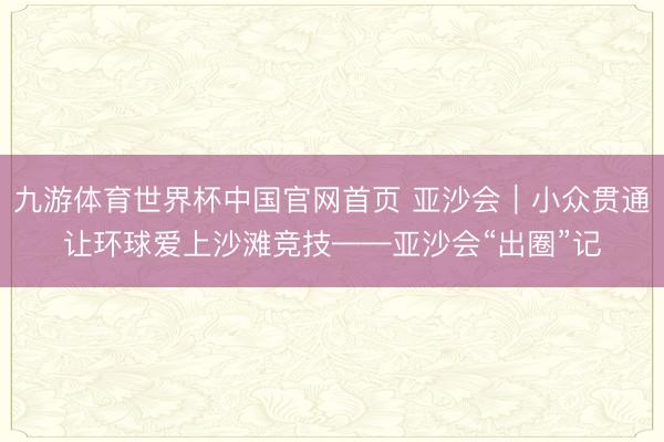 九游体育世界杯中国官网首页 亚沙会｜小众贯通让环球爱上沙滩竞技——亚沙会“出圈”记