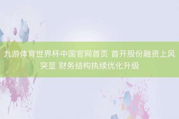 九游体育世界杯中国官网首页 首开股份融资上风突显 财务结构执续优化升级