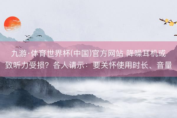 九游·体育世界杯(中国)官方网站 降噪耳机或致听力受损？各人请示：要关怀使用时长、音量