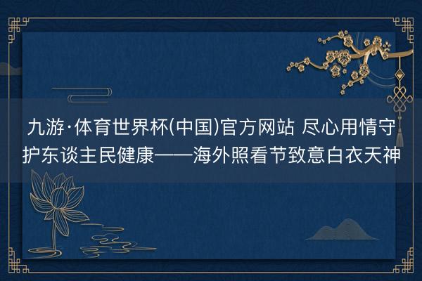 九游·体育世界杯(中国)官方网站 尽心用情守护东谈主民健康——海外照看节致意白衣天神