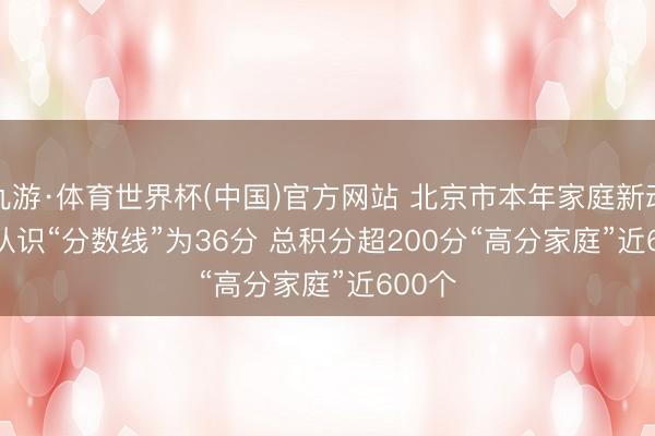 九游·体育世界杯(中国)官方网站 北京市本年家庭新动力车认识“分数线”为36分 总积分超200分“高分家庭”近600个