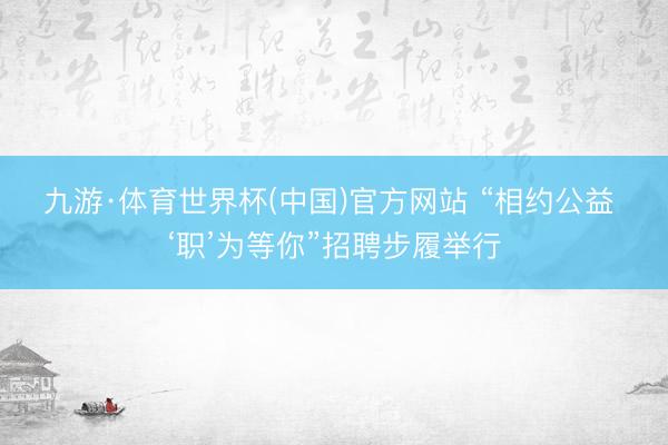 九游·体育世界杯(中国)官方网站 “相约公益 ‘职’为等你”招聘步履举行