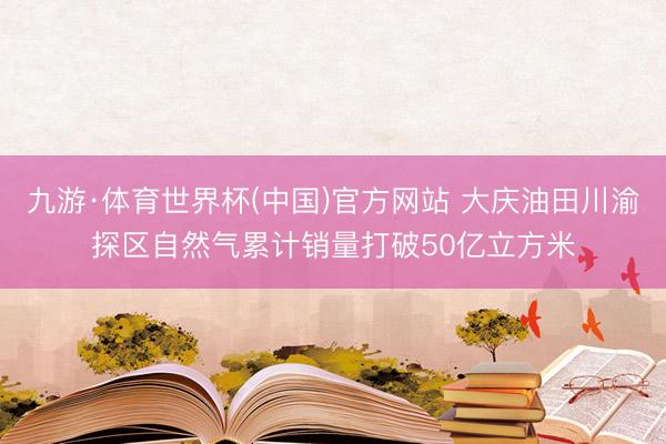 九游·体育世界杯(中国)官方网站 大庆油田川渝探区自然气累计销量打破50亿立方米