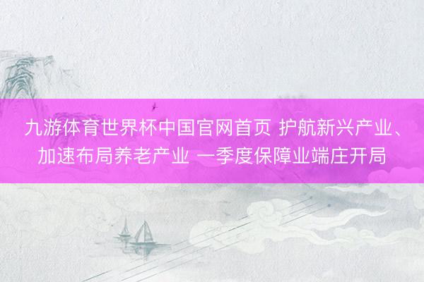 九游体育世界杯中国官网首页 护航新兴产业、加速布局养老产业 一季度保障业端庄开局