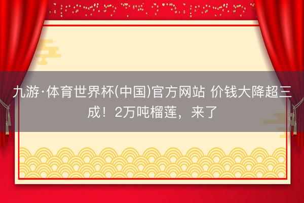 九游·体育世界杯(中国)官方网站 价钱大降超三成！2万吨榴莲，来了