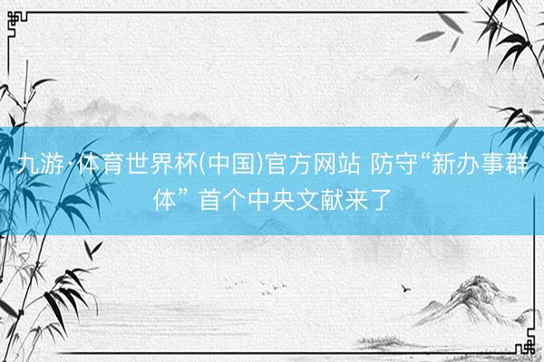 九游·体育世界杯(中国)官方网站 防守“新办事群体” 首个中央文献来了
