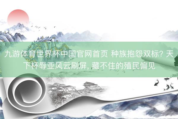 九游体育世界杯中国官网首页 种族抱怨双标? 天下杯辱亚风云刷屏， 藏不住的殖民偏见