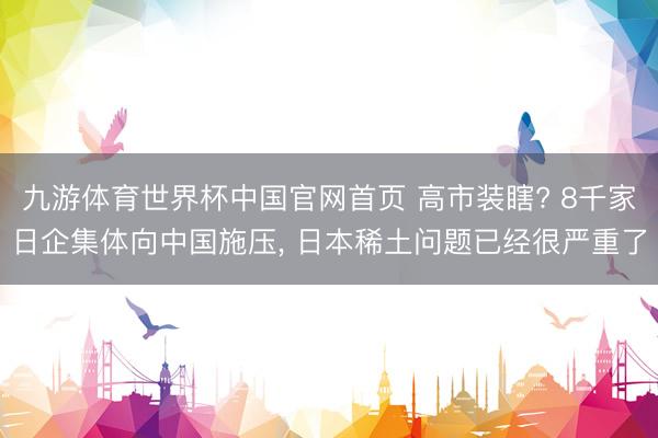 九游体育世界杯中国官网首页 高市装瞎? 8千家日企集体向中国施压， 日本稀土问题已经很严重了