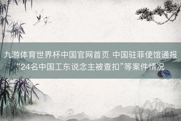 九游体育世界杯中国官网首页 中国驻菲使馆通报“24名中国工东说念主被查扣”等案件情况