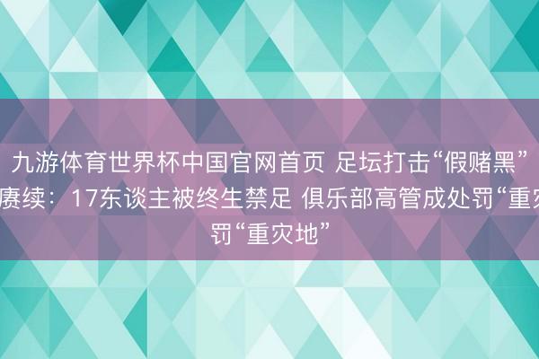 九游体育世界杯中国官网首页 足坛打击“假赌黑”风暴赓续:17东谈主被终生禁足 俱乐部高管成处罚“重灾地”