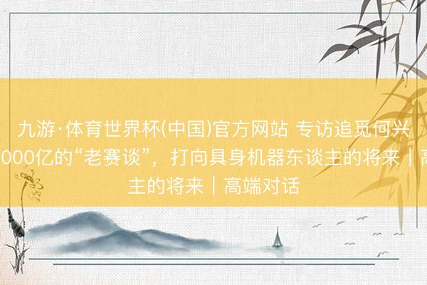 九游·体育世界杯(中国)官方网站 专访追觅何兴伟：从2000亿的“老赛谈”，打向具身机器东谈主的将来｜高端对话