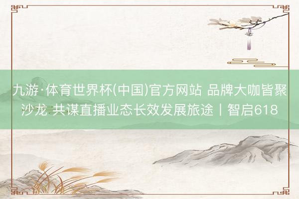 九游·体育世界杯(中国)官方网站 品牌大咖皆聚沙龙 共谋直播业态长效发展旅途丨智启618