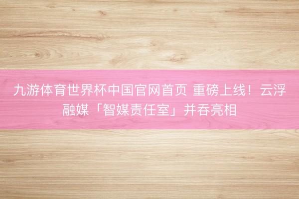 九游体育世界杯中国官网首页 重磅上线！云浮融媒「智媒责任室」并吞亮相