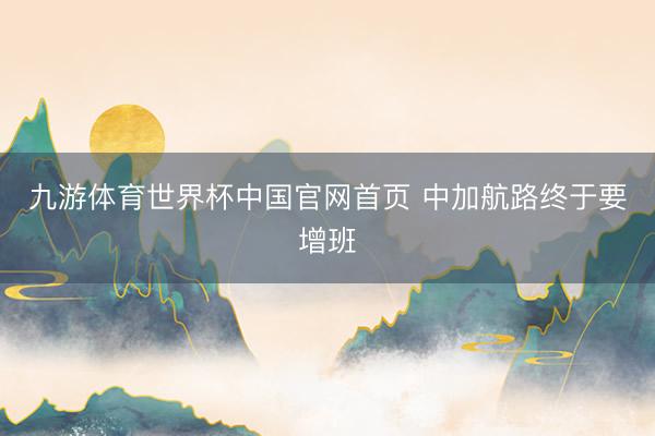 九游体育世界杯中国官网首页 中加航路终于要增班