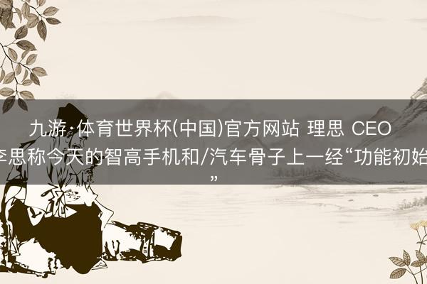 九游·体育世界杯(中国)官方网站 理思 CEO 李思称今天的智高手机和/汽车骨子上一经“功能初始”