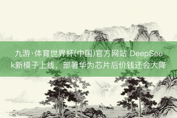 九游·体育世界杯(中国)官方网站 DeepSeek新模子上线，部署华为芯片后价钱还会大降