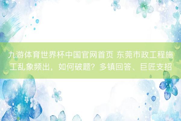 九游体育世界杯中国官网首页 东莞市政工程施工乱象频出，如何破题？多镇回答、巨匠支招
