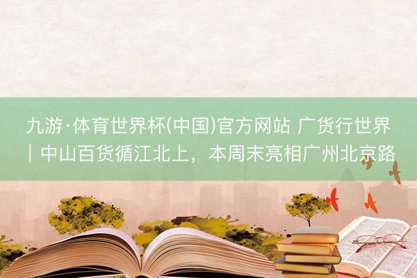 九游·体育世界杯(中国)官方网站 广货行世界｜中山百货循江北上，本周末亮相广州北京路