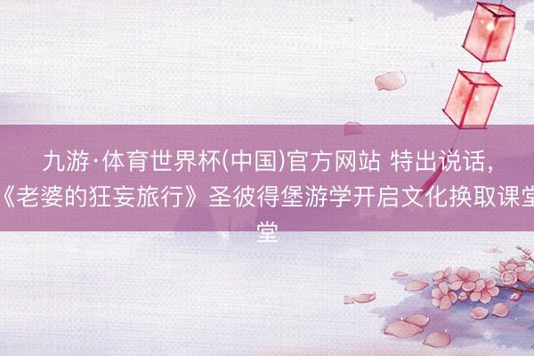 九游·体育世界杯(中国)官方网站 特出说话，《老婆的狂妄旅行》圣彼得堡游学开启文化换取课堂