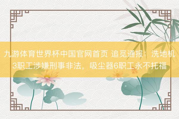 九游体育世界杯中国官网首页 追觅通报：洗地机3职工涉嫌刑事非法，吸尘器6职工永不托福