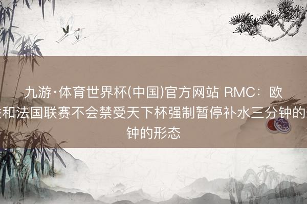 九游·体育世界杯(中国)官方网站 RMC：欧足联和法国联赛不会禁受天下杯强制暂停补水三分钟的形态