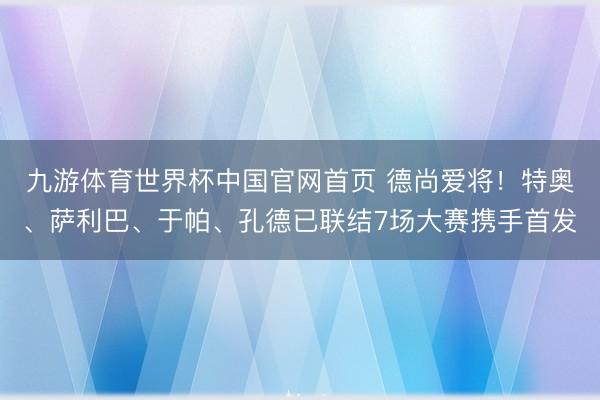 九游体育世界杯中国官网首页 德尚爱将！特奥、萨利巴、于帕、孔德已联结7场大赛携手首发