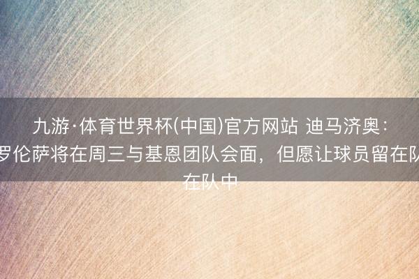 九游·体育世界杯(中国)官方网站 迪马济奥：佛罗伦萨将在周三与基恩团队会面，但愿让球员留在队中