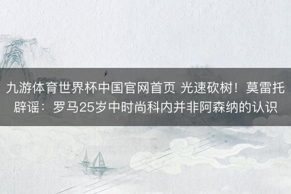 九游体育世界杯中国官网首页 光速砍树!莫雷托辟谣:罗马25岁中时尚科内并非阿森纳的认识