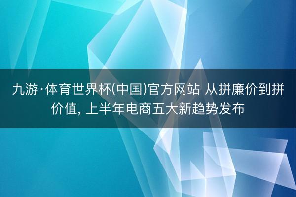 九游·体育世界杯(中国)官方网站 从拼廉价到拼价值， 上半年电商五大新趋势发布