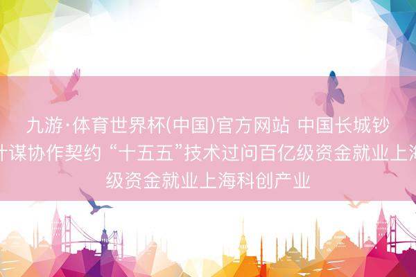 九游·体育世界杯(中国)官方网站 中国长城钞票等签署计谋协作契约 “十五五”技术过问百亿级资金就业上海科创产业