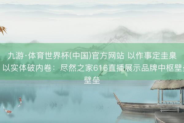 九游·体育世界杯(中国)官方网站 以作事定圭臬,以实体破内卷:尽然之家616直播展示品牌中枢壁垒