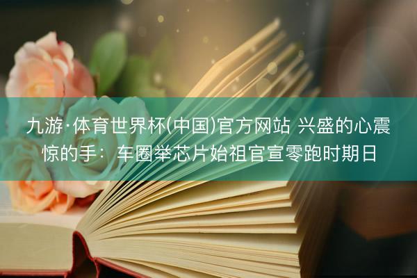 九游·体育世界杯(中国)官方网站 兴盛的心震惊的手：车圈举芯片始祖官宣零跑时期日