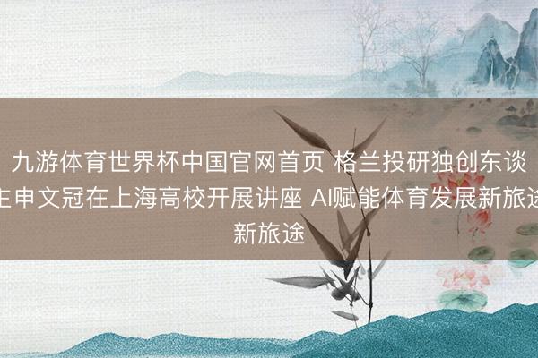 九游体育世界杯中国官网首页 格兰投研独创东谈主申文冠在上海高校开展讲座 AI赋能体育发展新旅途