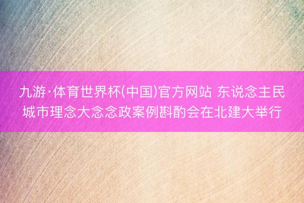 九游·体育世界杯(中国)官方网站 东说念主民城市理念大念念政案例斟酌会在北建大举行