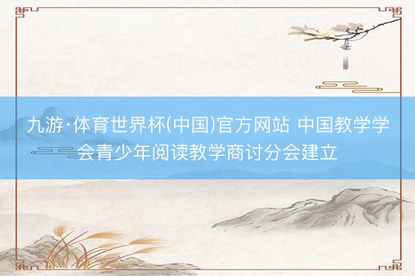 九游·体育世界杯(中国)官方网站 中国教学学会青少年阅读教学商讨分会建立
